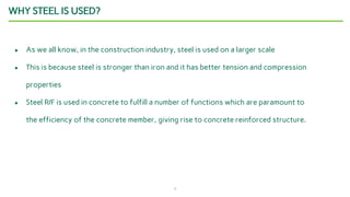 3
WHY STEEL IS USED?
● As we all know, in the construction industry, steel is used on a larger scale
● This is because steel is stronger than iron and it has better tension and compression
properties
● Steel R/F is used in concrete to fulfill a number of functions which are paramount to
the efficiency of the concrete member, giving rise to concrete reinforced structure.
 