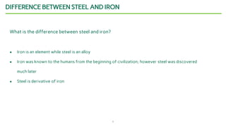 5
DIFFERENCE BETWEEN STEEL AND IRON
What is the difference between steel and iron?
● Iron is an element while steel is an alloy
● Iron was known to the humans from the beginning of civilization; however steel was discovered
much later
● Steel is derivative of iron
 