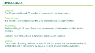 7
TERMINOLOGIES
Shear R/F:
The R/F provided in an RCC member to take care of the shear stress
Grade of steel:
It is a number which represents the yield characteristic strength of steel
Anchorage:
Additional length of steel of one structure required to be inserted in other at the
junction.
Example: Main bars of beam in column at beam column junction
Splicing:
The process of joining two bars to transfer the force from one bar to another bar in
an RCC element. It can be done by lapping, welding or other mechanical means.
 