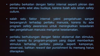 • perilaku berkaitan dengan faktor internal seperti pikiran dan
emosi serta adat atau budaya, karena itulah ada istilah safety
culture.
• salah satu faktor internal yakni pengetahuan sangat
berpengaruh terhadap perilaku manusia, karena itu ada
program safety awareness untuk meningkatkan kesadaran
dan pengetahuan manusia mengenai keselamatan.
• perilaku berhubungan dengan faktor eksternal dan stimulus,
oleh karena itu program-program yang dapat memberikan
stimulus terhadap perilaku pekerja seperti kampanye,
observasi, bahkan reward dan punishment itu memang harus
diterapkan.
 