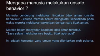 Mengapa manusia melakukan unsafe
behavior ?
Manusia cenderung melakukan tindakan tidak aman -unsafe
behaviour - karena mereka belum mengalami kecelakaan pada
waktu mereka melakukan pekerjaan dengan cara tidak aman.
Mereka belum menyadari keadaan tidak aman tersebut.
"Saya selalu melakukannya begitu, tidak apa- apa!"
ini adalah komentar yang umum yang dilontarkan oleh pekerja.
 