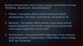 Budaya Keselamatan dapat dicapai dengan pendekatan konsep
‘PERSON, BEHAVIOR, ENVIRONMENT”
1. Person : merupakan faktor internal personal seperti
pengetahuan, skill sikap, kemampuan, kecerdasan dll.
2. Behavior : merupakan faktor perilaku yang dapat terlihat,
seperti kepatuhan, komunikasi, pelaksanaan laporan dan
menunjukan kepedulian secara aktif.
3. Environment : merupakan faktor lingkungan di luar manusia
yang berpengaruh, seperti mesin, faktor fisika, kimia, biologi,
SOP dan Peraturan
 