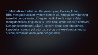 1. Melibatkan Partisipasi Karyawan yang Bersangkutan
BBS mengaplikasikan system bottom-up, hingga individu yang
memiliki pengalaman di bagiannya ikut serta segera dalam
mengidentifikasi tingkah laku kerja tidak aman (unsafe behavior).
Dengan keterlibatan pekerja secara detail dan ada prinsip,
kepedulian semua pekerja pada program keselamatan maka
sistem perbaikan akan jalan dengan baik.
 