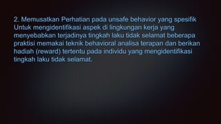 2. Memusatkan Perhatian pada unsafe behavior yang spesifik
Untuk mengidentifikasi aspek di lingkungan kerja yang
menyebabkan terjadinya tingkah laku tidak selamat beberapa
praktisi memakai teknik behavioral analisa terapan dan berikan
hadiah (reward) tertentu pada individu yang mengidentifikasi
tingkah laku tidak selamat.
 