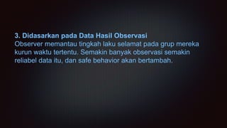 3. Didasarkan pada Data Hasil Observasi
Observer memantau tingkah laku selamat pada grup mereka
kurun waktu tertentu. Semakin banyak observasi semakin
reliabel data itu, dan safe behavior akan bertambah.
 