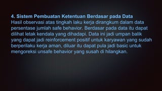 4. Sistem Pembuatan Ketentuan Berdasar pada Data
Hasil observasi atas tingkah laku kerja dirangkum dalam data
persentase jumlah safe behavior. Berdasar pada data itu dapat
dilihat letak kendala yang dihadapi. Data ini jadi umpan balik
yang dapat jadi reinforcement positif untuk karyawan yang sudah
berperilaku kerja aman, diluar itu dapat pula jadi basic untuk
mengoreksi unsafe behavior yang susah di hilangkan.
 