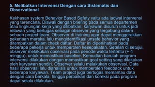 5. Melibatkan Intervensi Dengan cara Sistematis dan
Observational
Kekhasan system Behavior Based Safety yaitu ada jadwal intervensi
yang terencana. Diawali dengan briefing pada semua departemen
atau lingkungan kerja yang dilibatkan, karyawan disuruh untuk jadi
relawan yang bertugas sebagai observer yang tergabung dalam
sebuah project team. Observer di training agar dapat menggerakkan
pekerjaan mereka. lalu mengidentifikasi unsafe behavior yang
ditempatkan dalam check daftar. Daftar ini diperlihatkan pada
beberapa pekerja untuk memperoleh kesepakatan. Setelah di setujui,
observer melakukan observasi pada periode waktu tertentu (+ 4
minggu), untuk memastikan baseline. Kemudian barulah program
intervensi dilakukan dengan memastikan goal setting yang dilakukan
oleh karyawan sendiri. Observer selalu melakukan observasi. Data
hasil observasi lalu dianalisis untuk memperoleh feedback untuk
beberapa karyawan. Team project juga bertugas memantau data
dengan cara berkala, hingga perbaikan dan koreksi pada program
dapat selalu dilakukan.
 