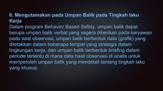 6. Mengutamakan pada Umpan Balik pada Tingkah laku
Kerja
Dalam program Behavior Based Safety, umpan balik dapat
berupa umpan balik verbal yang segera diberikan pada karyawan
pada saat observasi, umpan balik berbentuk data (grafik) yang
diletakkan dalam beberapa tempat yang strategis dalam
lingkungan kerja, dan umpan balik berbentuk briefing dalam
periode tertentu di mana data hasil observasi di analis untuk
memperoleh umpan balik yang mendetail tantang tingkah laku
yang khusus.
 