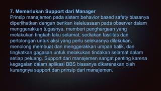 7. Memerlukan Support dari Manager
Prinsip manajemen pada sistem behavior based safety biasanya
diperlihatkan dengan berikan keleluasaan pada observer dalam
menggerakkan tugasnya, memberi penghargaan yang
melakukan tingkah laku selamat, sediakan fasilitas dan
pertolongan untuk aksi yang perlu selekasnya dilakukan,
menolong membuat dan menggerakkan umpan balik, dan
tingkatkan gagasan untuk melakukan tindakan selamat dalam
setiap peluang. Support dari manajemen sangat penting karena
kegagalan dalam aplikasi BBS biasanya dikarenakan oleh
kurangnya support dan prinsip dari manajemen.
 