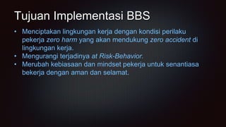 Tujuan Implementasi BBS
• Menciptakan lingkungan kerja dengan kondisi perilaku
pekerja zero harm yang akan mendukung zero accident di
lingkungan kerja.
• Mengurangi terjadinya at Risk-Behavior.
• Merubah kebiasaan dan mindset pekerja untuk senantiasa
bekerja dengan aman dan selamat.
 