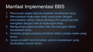 Manfaat Implementasi BBS
1. Penurunan angka laporan kejadian kecelakaan kerja.
2. Menciptakan lingkungan kerja yang aman dengan
menciptakan safety culture (Budaya K3) yang kuat dan
mengakar dengan baik di lingkungan kerja.
3. Mengurangi angka accident rate dan kerugian akibat
kecelakaan kerja.
4. Investasi jangka panjang (bertahan dalam jangka waktu yang
lama)
5. Upaya proaktif meminimalkan potensi kecelakaan yang
disebabkan human factor.
 
