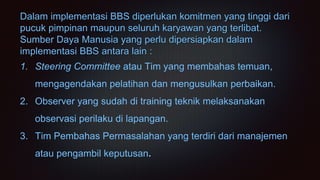 Dalam implementasi BBS diperlukan komitmen yang tinggi dari
pucuk pimpinan maupun seluruh karyawan yang terlibat.
Sumber Daya Manusia yang perlu dipersiapkan dalam
implementasi BBS antara lain :
1. Steering Committee atau Tim yang membahas temuan,
mengagendakan pelatihan dan mengusulkan perbaikan.
2. Observer yang sudah di training teknik melaksanakan
observasi perilaku di lapangan.
3. Tim Pembahas Permasalahan yang terdiri dari manajemen
atau pengambil keputusan.
 
