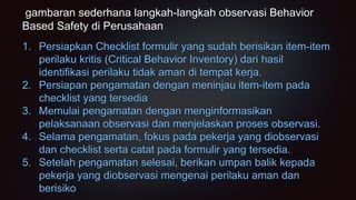 gambaran sederhana langkah-langkah observasi Behavior
Based Safety di Perusahaan
1. Persiapkan Checklist formulir yang sudah berisikan item-item
perilaku kritis (Critical Behavior Inventory) dari hasil
identifikasi perilaku tidak aman di tempat kerja.
2. Persiapan pengamatan dengan meninjau item-item pada
checklist yang tersedia
3. Memulai pengamatan dengan menginformasikan
pelaksanaan observasi dan menjelaskan proses observasi.
4. Selama pengamatan, fokus pada pekerja yang diobservasi
dan checklist serta catat pada formulir yang tersedia.
5. Setelah pengamatan selesai, berikan umpan balik kepada
pekerja yang diobservasi mengenai perilaku aman dan
berisiko
 