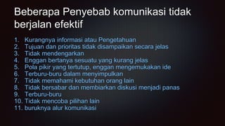 Beberapa Penyebab komunikasi tidak
berjalan efektif
1. Kurangnya informasi atau Pengetahuan
2. Tujuan dan prioritas tidak disampaikan secara jelas
3. Tidak mendengarkan
4. Enggan bertanya sesuatu yang kurang jelas
5. Pola pikir yang tertutup, enggan mengemukakan ide
6. Terburu-buru dalam menyimpulkan
7. Tidak memahami kebutuhan orang lain
8. Tidak bersabar dan membiarkan diskusi menjadi panas
9. Terburu-buru
10. Tidak mencoba pilihan lain
11. buruknya alur komunikasi
 