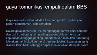 gaya komunikasi empati dalam BBS
Gaya komunikasi Empati dicirikan oleh perilaku verbal yang
penuh pemahaman, dan perhatian
Dalam gaya komunikasi ini, menganggap bahwa opini personal
dan opini dari orang lain penting, proses dalam mencapai
keputusan dianggap penting, mendapatkan masukan dari orang
lain akan meningkatkan moral dan menjadikan keputusan yang
diambil lebih baik, sehingga dapat menimbulkan dampak positif.
 