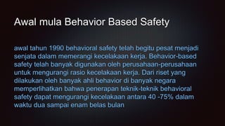 awal tahun 1990 behavioral safety telah begitu pesat menjadi
senjata dalam memerangi kecelakaan kerja. Behavior-based
safety telah banyak digunakan oleh perusahaan-perusahaan
untuk mengurangi rasio kecelakaan kerja. Dari riset yang
dilakukan oleh banyak ahli behavior di banyak negara
memperlihatkan bahwa penerapan teknik-teknik behavioral
safety dapat mengurangi kecelakaan antara 40 -75% dalam
waktu dua sampai enam belas bulan
Awal mula Behavior Based Safety
 