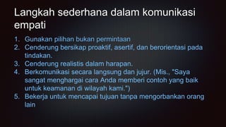 Langkah sederhana dalam komunikasi
empati
1. Gunakan pilihan bukan permintaan
2. Cenderung bersikap proaktif, asertif, dan berorientasi pada
tindakan.
3. Cenderung realistis dalam harapan.
4. Berkomunikasi secara langsung dan jujur. (Mis., "Saya
sangat menghargai cara Anda memberi contoh yang baik
untuk keamanan di wilayah kami.")
5. Bekerja untuk mencapai tujuan tanpa mengorbankan orang
lain
 