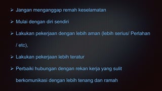  Jangan menganggap remah keselamatan
 Mulai dengan diri sendiri
 Lakukan pekerjaan dengan lebih aman (lebih serius/ Perlahan
/ etc),
 Lakukan pekerjaan lebih teratur
 Perbaiki hubungan dengan rekan kerja yang sulit
berkomunikasi dengan lebih tenang dan ramah
 