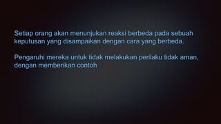 Setiap orang akan menunjukan reaksi berbeda pada sebuah
keputusan yang disampaikan dengan cara yang berbeda.
Pengaruhi mereka untuk tidak melakukan perilaku tidak aman,
dengan memberikan contoh
 