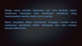 Setiap orang memiliki kebiasaan dan cara berbeda dalam
melakukan pekerjaan atau kehidupan pribadinya yang
menempatkan mereka dalam zona nyaman.
Bantu karyawan dalam memahami mengapa mereka harus
melakukan perubahan dalam kebiasaan dan cara mereka
bekerja tidak aman,
 