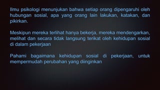 Ilmu psikologi menunjukan bahwa setiap orang dipengaruhi oleh
hubungan sosial, apa yang orang lain lakukan, katakan, dan
pikirkan.
Meskipun mereka terlihat hanya bekerja, mereka mendengarkan,
melihat dan secara tidak langsung terikat oleh kehidupan sosial
di dalam pekerjaan
Pahami bagaimana kehidupan sosial di pekerjaan, untuk
mempermudah perubahan yang diinginkan
 
