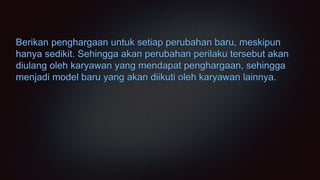 Berikan penghargaan untuk setiap perubahan baru, meskipun
hanya sedikit. Sehingga akan perubahan perilaku tersebut akan
diulang oleh karyawan yang mendapat penghargaan, sehingga
menjadi model baru yang akan diikuti oleh karyawan lainnya.
 