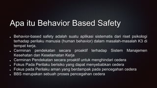 Apa itu Behavior Based Safety
Behavior-based safety adalah suatu aplikasi sistematis dari riset psikologi
terhadap perilaku manusia (human behavior) dalam masalah-masalah K3 di
tempat kerja.
Cerminan pendekatan secara proaktif terhadap Sistem Manajemen
Kesehatan dan Keselamatan Kerja
Cerminan Pendekatan secara proaktif untuk menghindari cedera
Fokus Pada Perilaku berisiko yang dapat menyebabkan cedera
Fokus pada Perilaku aman yang berdampak pada pencegahan cedera
BBS merupakan sebuah proses pencegahan cedera
 