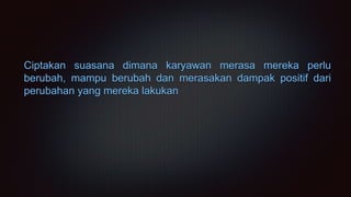 Ciptakan suasana dimana karyawan merasa mereka perlu
berubah, mampu berubah dan merasakan dampak positif dari
perubahan yang mereka lakukan
 