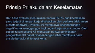 Prinsip Prilaku dalam Keselamatan
Dari hasil evaluasi menunjukan bahwa 65.3% dari kecelakaan
yang terjadi di tempat kerja disebabkan oleh perilaku tidak aman
(unsafe behavior). Perilaku ini mempunyai kecenderungan
negatif untuk mengganggu lingkungan kerja secara umum. Oleh
sebab itu kini pelaku K3 menyadari bahwa peningkatan
pengelolaan K3 dapat dicapai dengan lebih memfokus pada
unsafe behavior di tempat kerja.
 