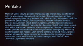 Perilaku
Menurut Geller (2001), perilaku mengacu pada tingkah laku atau tindakan
individu yang dapat diamati oleh orang lain. Dengan kata lain, perilaku
adalah apa yang seseorang katakan atau lakukan yang merupakan hasil dari
pikirannya, perasaannya, atau diyakininya. Perilaku manusia menurut
Dolores dan Johnson (2005 dalam Anggraini, 2011) adalah sekumpulan
perilaku yang dimiliki oleh manusia dan dipengaruhi oleh adat, sikap, emosi,
nilai, etika, kekuasaan, persuasi, dan atau genetika. Skinner, merumuskan
bahwa perilaku merupakan hasil hubungan antara perangsang (stimulus)
dan tanggapan dan respon. Oleh karena perilaku ini terjadi melalui proses
adanya stimulus terhadap organisme, dan kemudian organisme tersebut
merespon, maka teori Skinner ini disebut dengan teori “S-O-R” atau
“Stimulus-Organisme-Respons”.
 