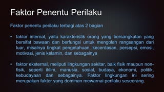 Faktor Penentu Perilaku
Faktor penentu perilaku terbagi atas 2 bagian
• faktor internal, yaitu karakteristik orang yang bersangkutan yang
bersifat bawaan dan berfungsi untuk mengolah rangsangan dari
luar, misalnya tingkat pengetahuan, kecerdasan, persepsi, emosi,
motivasi, jenis kelamin, dan sebagainya
• faktor eksternal, meliputi lingkungan sekitar, baik fisik maupun non-
fisik, seperti iklim, manusia, sosial, budaya, ekonomi, politik,
kebudayaan dan sebagainya. Faktor lingkungan ini sering
merupakan faktor yang dominan mewarnai perilaku seseorang.
 
