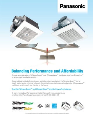 9WWW.BETTERBUILDER.CA | ISSUE 10 | SUMMER 2014
Balancing Performance and Affordability
Choose a combination of WhisperGreenTM
and WhisperValueTM
ventilation fans from Panasonic®
for a complete ventilation solution.
Designed to provide both continuous and intermittent ventilation, the WhisperGreenTM
fan is
ideally suited as the principal exhaust. Complete the ventilation equation by using WhisperValueTM
ventilation fans through-out the rest of the home.
Together, WhisperGreenTM
and WhisperValueTM
provide the perfect balance.
To learn more about Panasonic ventilation fans visit www.panasonic.ca,
email VentiltionFans@ca.panasonic.com or call 1-800-669-5165
As an Energy Star® Partner, Panasonic has determined that this product meets the Energy Star® Guidelines for energy efficiency.
 
