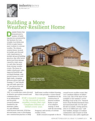 13WWW.BETTERBUILDER.CA | ISSUE 10 | SUMMER 2014
D
unnink Homes has
demonstrated a
number of build-
ing practices promoted by
the Institute for Cata-
strophic Loss Reduction
(ICLR) to make homes
more resilient to extreme
weather. The demon-
stration house, located
in Guelph, goes beyond
code requirements to
include advanced building
practices that offer better
protection from damage
caused by wind, snow,
ice and other hazards
from extreme weather
events. The house in-
cludes a backwater valve,
improved backfill and
overland drainage, engi-
neered trusses to resist
high winds, strapping
between rafters and wall
framing, ½” roof sheath-
ing with nails spaced at
6”, eave protection and
roof underlayment.
ICLR, established in
1997, is a world-class centre devoted
to disaster prevention research and
communication. It
is an independent
not-for-profit
research institute
founded by the
insurance indus-
try and affiliated
with Western University. ICLR has
devoted many years to developing
new construction practices to help
build more weather-resilient housing.
Their work provides a science-based
foundation for the
construction of
disaster-resilient
homes as part
of an adaptive
strategy to deal
with the increasing
frequency and severity of extreme
weather events.
ICLR’s research responds to the in-
creased severe weather events that
cost Canadians billions of dollars
every year. One of the most recent
examples is last summer’s severe
flooding event in the GTA. “Insured
losses from flooded basements have
increased drastically over the past
decade in Canada, costing insurers
close to $2 billion per year,” said
Dan Sandink, manager of resilient
communities and research at ICLR.
“Homeowners also suffer significant-
Building a More
Weather-Resilient Home
industrynews
By Mi c h a e l L i o
A weather-resilient home
looks like any other home.
ICLR’s research responds
to the increased severe
weather events that cost
Canadians billions of
dollars every year.
 