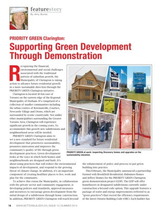 18 WWW.BETTERBUILDER.CA | ISSUE 10 | SUMMER 2014
R
ecognizing the financial,
environmental and social challenges
associated with the traditional
pattern of suburban growth, the
Municipality of Clarington is taking
action to advance future residential growth
in a more sustainable direction through the
PRIORITY GREEN Clarington initiative.
Clarington is located 40 km east of
Toronto on the eastern edge of the Regional
Municipality of Durham. It’s comprised of a
collection of smaller communities including
the urban centres of Bowmanville, Courtice,
Newcastle Village and Orono, which are
surrounded by scenic countryside. Not unlike
other municipalities surrounding the Greater
Toronto Area, Clarington will experience
significant growth in the coming years. To
accommodate this growth new subdivisions and
neighbourhood areas will be needed.
PRIORITY GREEN Clarington aims to
set a new standard for future residential
development that prioritizes sustainability,
promotes innovation and improves the
community’s quality of life through green
development practices. Green development
looks at the ways in which both homes and
neighbourhoods are designed and built. It’s
about using practices that will reduce the environmental
impacts of development, and respond to the growing
threat of climate change. In addition, it’s an important
component of creating healthier places to live, work and
play for the community.
To achieve this vision the Municipality, in collaboration
with the private sector and community engagement, is
developing policies and standards, approval measures
and incentives to encourage green development from the
initial design of a subdivision through home construction.
In addition, PRIORITY GREEN Clarington will reach beyond
the enhancement of policy and process to put green
building into practice.
This February, the Municipality announced a partnership
formed with Brookfield Residential, Halminen Homes
and Jeffery Homes for the PRIORITY GREEN Clarington
green demonstration project (GDP). The GDP will offer
homebuyers in designated subdivisions currently under
construction a beyond code option. This upgrade features a
package of water and energy improvements (referred to as
“green practices”) that exceed the efficiency requirements
of the latest Ontario Building Code (OBC). Each builder has
PRIORITY GREEN Clarington:
Supporting Green Development
Through Demonstration
PRIORITY GREEN at work: inspecting Discovery homes and upgrades on the
sustainability checklist.
featurestory
By Am y Bu rke
 