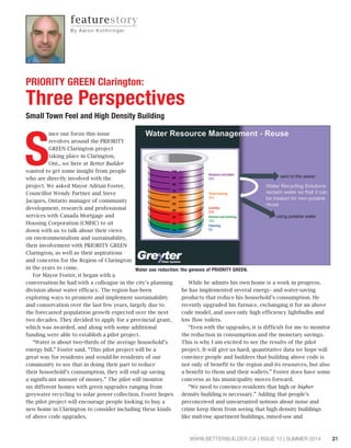 21WWW.BETTERBUILDER.CA | ISSUE 10 | SUMMER 2014
PRIORITY GREEN Clarington:
Three Perspectives
Small Town Feel and High Density Building
featurestory
By Aa ron K ot h i ri n ge r
S
ince our focus this issue
revolves around the PRIORITY
GREEN Clarington project
taking place in Clarington,
Ont., we here at Better Builder
wanted to get some insight from people
who are directly involved with the
project. We asked Mayor Adrian Foster,
Councillor Wendy Partner and Steve
Jacques, Ontario manager of community
development, research and professional
services with Canada Mortgage and
Housing Corporation (CMHC) to sit
down with us to talk about their views
on environmentalism and sustainability,
their involvement with PRIORITY GREEN
Clarington, as well as their aspirations
and concerns for the Region of Clarington
in the years to come.
For Mayor Foster, it began with a
conversation he had with a colleague in the city’s planning
division about water efficacy. The region has been
exploring ways to promote and implement sustainability
and conservation over the last few years, largely due to
the forecasted population growth expected over the next
two decades. They decided to apply for a provincial grant,
which was awarded, and along with some additional
funding were able to establish a pilot project.
“Water is about two-thirds of the average household’s
energy bill,” Foster said. “This pilot project will be a
great way for residents and would-be residents of our
community to see that in doing their part to reduce
their household’s consumption, they will end up saving
a significant amount of money.” The pilot will monitor
six different homes with green upgrades ranging from
greywater recycling to solar power collection. Foster hopes
the pilot project will encourage people looking to buy a
new home in Clarington to consider including these kinds
of above code upgrades.
While he admits his own home is a work in progress,
he has implemented several energy- and water-saving
products that reduce his household’s consumption. He
recently upgraded his furnace, exchanging it for an above
code model, and uses only high efficiency lightbulbs and
low flow toilets.
“Even with the upgrades, it is difficult for me to monitor
the reduction in consumption and the monetary savings.
This is why I am excited to see the results of the pilot
project. It will give us hard, quantitative data we hope will
convince people and builders that building above code is
not only of benefit to the region and its resources, but also
a benefit to them and their wallets.” Foster does have some
concerns as his municipality moves forward.
“We need to convince residents that high or higher
density building is necessary.” Adding that people’s
preconceived and unwarranted notions about noise and
crime keep them from seeing that high density buildings
like mid-rise apartment buildings, mixed-use and
Water use reduction: the genesis of PRIORITY GREEN.
 