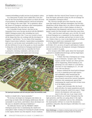 22 WWW.BETTERBUILDER.CA | ISSUE 10 | SUMMER 2014
commercial building actually increase local property values.
As a final point of pride, Foster added this is the first
time he has been involved with a project in which all levels
of government, the building industry and local enterprise
are all “sitting at the same table.” He is optimistic about
the future of Clarington, and hopes other municipalities
will be inspired by the work they are doing.
City Councillor Wendy Partner, who lives in the
Ganaraska Forest area, became involved with the PRIORITY
GREEN Clarington project after attending last year’s
symposium in Courtice, Ont. “I was very excited to learn
all the things that they are working with the developers to
complete,” said Partner. “As vice-chair of the Ganaraska
Region Conservation Authority, I speak about sustainability
and ways we can become more sustainable in our lives, to
all who will listen. It is one of my goals as a local councillor
to bring this to the forefront in Clarington and beyond.”
Partner is in her first term as councillor for Ward
4, primarily a farming community, and says as new
development continues the region must encourage
builders to build with a “green mentality.”
“We do have developers in Clarington who believe in
protecting our lands while developing subdivisions that are
sustainable to our future, and I believe those developers are
the ones we should be allowing to build here.”
The difficulty Partner and the PRIORITY GREEN
Clarington project face is maintaining the small town
atmosphere while creating new housing for people moving
to the region. Partner says the majority of new residents
are families who have moved from Toronto to get away
from the hustle and bustle of big city life in exchange for
the tranquillity Clarington offers.
“My concern is people move here from the city and
want that small town, laid back atmosphere, but feel they
should have all the things that a city offers to them at their
fingertips. I think we have to find a balance of where to
put high density [development], and not mix it in with the
quaint country feel that people want when they move here.
“They come for peace and quiet, not a city life. We need
to keep Clarington as a community for the people where
they can work, live and play and not have to travel to the
city. I believe there is a way to mix high density in without
destroying our small town community feel.”
At the PRIORITY GREEN Clarington symposium held
in October 2013, an array of experts and industry leaders
were invited to discuss development strategies Clarington
can use to achieve its goals.
Steve Jacques with CMHC spoke about the fused grid
approach to neighbourhood design, and has high hopes
for the region.
“I think what they [Clarington] are trying
to do is fantastic,” Jacques said. “These
regions outside Toronto are where growth
will be happening. [When looking at city
planning] you can’t think in 5-year blocks.
You have to start thinking in 25-, 50- and
even 100-year blocks.”
Jacques outlined the fused grid technique
as a way to maintain green open spaces
and walkability while maximizing the
development of each parcel of land – an
area of much concern for current Clarington
residents who unanimously agreed that
maintaining the small town feel of their town
is of the highest priority.
Jacques said strategies like the fused
grid will allow for major population growth
without losing the small town aspect. “High
density development with open green
space is the only way to go. Large estate
lots are not an efficient use of land. Clarington has the
right priorities, and they are going about it the right
way [pilot project, community survey]. But, ultimately,
the municipality will have to create the documents,
guidelines and policy that developers will follow for years
to come.” BB
Aaron Kothiringer is a freelance writer/journalist and has worked for
several community newspapers including the East York Observer.
featurestory
By Aaron K othiringer
The fused grid maximizes land use and green space and minimizes roads.
 