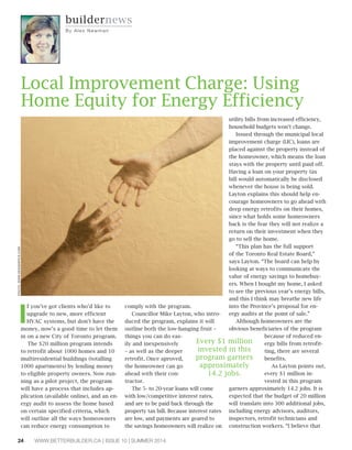 24 WWW.BETTERBUILDER.CA | ISSUE 10 | SUMMER 2014
I
f you’ve got clients who’d like to
upgrade to new, more efficient
HVAC systems, but don’t have the
money, now’s a good time to let them
in on a new City of Toronto program.
The $20 million program intends
to retrofit about 1000 homes and 10
multiresidential buildings (totalling
1000 apartments) by lending money
to eligible property owners. Now run-
ning as a pilot project, the program
will have a process that includes ap-
plication (available online), and an en-
ergy audit to assess the home based
on certain specified criteria, which
will outline all the ways homeowners
can reduce energy consumption to
comply with the program.
Councillor Mike Layton, who intro-
duced the program, explains it will
outline both the low-hanging fruit –
things you can do eas-
ily and inexpensively
– as well as the deeper
retrofit. Once aproved,
the homeowner can go
ahead with their con-
tractor.
The 5- to 20-year loans will come
with low/competitive interest rates,
and are to be paid back through the
property tax bill. Because interest rates
are low, and payments are geared to
the savings homeowners will realize on
utility bills from increased efficiency,
household budgets won’t change.
Issued through the municipal local
improvement charge (LIC), loans are
placed against the property instead of
the homeowner, which means the loan
stays with the property until paid off.
Having a loan on your property tax
bill would automatically be disclosed
whenever the house is being sold.
Layton explains this should help en-
courage homeowners to go ahead with
deep energy retrofits on their homes,
since what holds some homeowners
back is the fear they will not realize a
return on their investment when they
go to sell the home.
“This plan has the full support
of the Toronto Real Estate Board,”
says Layton. “The board can help by
looking at ways to communicate the
value of energy savings to homebuy-
ers. When I bought my home, I asked
to see the previous year’s energy bills,
and this I think may breathe new life
into the Province’s proposal for en-
ergy audits at the point of sale.”
Although homeowners are the
obvious beneficiaries of the program
because of reduced en-
ergy bills from retrofit-
ting, there are several
benefits.
As Layton points out,
every $1 million in-
vested in this program
garners approximately 14.2 jobs. It is
expected that the budget of 20 million
will translate into 300 additional jobs,
including energy advisors, auditors,
inspectors, retrofit technicians and
construction workers. “I believe that
buildernews
By Al e x Ne w m a n
Local Improvement Charge: Using
Home Equity for Energy Efficiency
PHOTO:WWW.DESIGNPICS.COM
Every $1 million
invested in this
program garners
approximately
14.2 jobs.
 