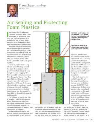 27WWW.BETTERBUILDER.CA | ISSUE 10 | SUMMER 2014
fromthegroundup
By Dou g Ta rry
I
n previous articles about the
Optimum Basement Wall, I have
mentioned air sealing the main
floor rim joist. Because we do a
blower door test of every home
we build, we’ve developed a really
good database of our air tightness.
When we initially started testing,
we always managed to get under
the 2.5 air changes per hour (ACH)
requirement for ENERGY STAR. As
we standardized our methods and
improved our subtrades’ knowl-
edge, our average settled in be-
tween 1.8 and 1.9 ACH, a very good
number.
However, we did notice a sig-
nificant area of leakage around
the main floor rim joist where
penetrations had occurred, even
though we were wrapping the
floor assembly with a house wrap.
Even though the framers had done
a good job installing the header
wrap, we had other subtrades
(plumbers, HVAC and electricians)
who insisted on punching a bunch
of holes in my nicely installed
header wrap air barrier. I asked
them to stop, but they wouldn’t.
Something to do with following the
building code.
I’m kidding, of course, but this
is actually a really good example
where the requirements of one
part of the building code (ventila-
tion of combustion appliances)
causes a challenge with another part
(continuous air barrier).
So we did some research and
worked with our building inspectors
to reduce leakage in this area. We
decided for our air leakage goals we
would use spray foam as an air seal-
ant. We came upon a product called
Dow FROTH-PAK that enabled us to
do this work using our own staff so
we could better control
our construction schedule.
FROTH-PAK has a Canadian
Construction Materials
Centre (CCMC) rating as an
air sealant (CCMC 13447-L),
but does not have a spe-
cific insulation rating for
Canada, so we don’t count
it as part of our header
insulation.
Our back framers Joe
and Chris quickly got
the hang of it, and even
worked out a method for
moving the FROTH-PAK
tanks around the basement
quickly using a small pull
cart to speed up the appli-
cation process. Of course,
we were very curious to see
if there would be a change
to our ACH numbers, so it
was time to look at some
test results.
When we looked at
our next group of blower door test
results, we were very surprised at
the significant impact the air sealing
had. Our average had dropped by
nearly 0.8 ACH to just over 1.1 ACH
Air Sealing and Protecting
Foam Plastics
R22 ROXUL Comfortbatt (5.5 ther-
mal protection 3.1.4.2) to cover
the foam to top of insulated wall
(protection of foamed plastics
OBC 9.10.17.10).
Spray foam air sealant for an
air barrier and reduction of dew
point (vapour barrier in header).
 
