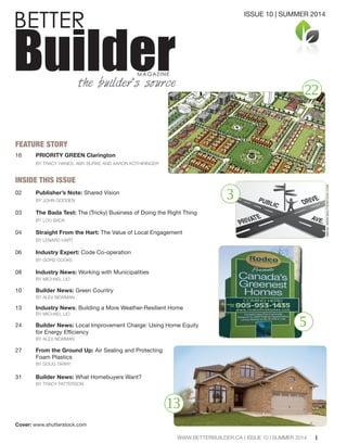 FEATURE STORY
16 PRIORITY GREEN Clarington
BY TRACY HANES, AMY BURKE AND AARON KOTHIRINGER
INSIDE THIS ISSUE
02 Publisher’s Note: Shared Vision
BY JOHN GODDEN
03 The Bada Test: The (Tricky) Business of Doing the Right Thing
BY LOU BADA
04 Straight From the Hart: The Value of Local Engagement
BY LENARD HART
06 Industry Expert: Code Co-operation
BY GORD COOKE
08 Industry News: Working with Municipalities
BY MICHAEL LIO
10 Builder News: Green Country
BY ALEX NEWMAN
13 Industry News: Building a More Weather-Resilient Home
BY MICHAEL LIO
24 Builder News: Local Improvement Charge: Using Home Equity
BY ALEX NEWMAN
27 From the Ground Up: Air Sealing and Protecting
Foam Plastics
BY DOUG TARRY
31 Builder News: What Homebuyers Want?
BY TRACY PATTERSON
Cover: www.shutterstock.com
BETTER
BuilderMAGAZINE
the builder’s source
1
22
ISSUE 10 | SUMMER 2014
WWW.BETTERBUILDER.CA | ISSUE 10 | SUMMER 2014
3
5
13
IMAGE:WWW.SHUTTERSTOCK.COM
 