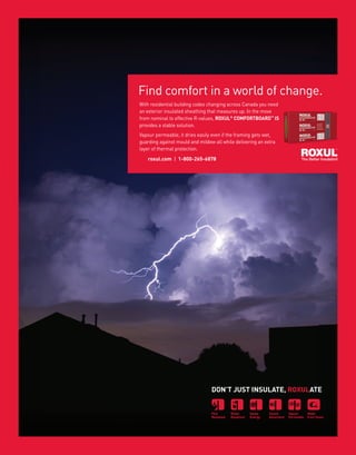 33WWW.BETTERBUILDER.CA | ISSUE 10 | SUMMER 2014
With residential building codes changing across Canada you need
an exterior insulated sheathing that measures up. In the move
from nominal to effective R-values, ROXUL®
COMFORTBOARD™
IS
provides a stable solution.
Vapour permeable, it dries easily even if the framing gets wet,
guarding against mould and mildew all while delivering an extra
layer of thermal protection.
DON’T JUST INSULATE, ROXULATE
roxul.com | 1-800-265-6878
Find comfort in a world of change.
 