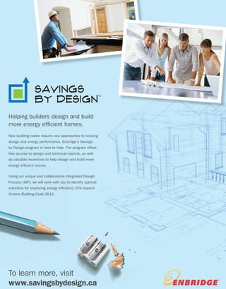WWW.BETTERBUILDER.CA | ISSUE 10 | SUMMER 201434
PAGE TITLE
Features
To learn more, visit
www.savingsbydesign.ca
TM
Helping builders design and build
more energy efficient homes.
New building codes require new approaches to housing
design and energy performance. Enbridge’s Savings
by Design program is here to help. The program offers
free access to design and technical experts, as well
as valuable incentives to help design and build more
energy efficient homes.
Using our unique and collaborative Integrated Design
Process (IDP), we will work with you to identify optimal
solutions for improving energy efficiency 25% beyond
Ontario Building Code 2012.
 