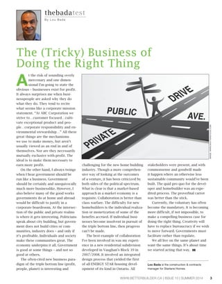 3WWW.BETTERBUILDER.CA | ISSUE 10 | SUMMER 2014
A
t the risk of sounding overly
mercenary and one dimen-
sional I’m going to state the
obvious – businesses exist for profit.
It always surprises me when busi-
nesspeople are asked why they do
what they do. They tend to recite
what seems like a corporate mission
statement. “At ABC Corporation we
strive to…customer focused…culti-
vate exceptional product and peo-
ple…corporate responsibility and en-
vironmental stewardship…” All these
great things are the mechanisms
we use to make money, but aren’t
usually viewed as an end in and of
themselves. Nor are they necessarily
mutually exclusive with profit. The
ideal is to make them necessary to
earn more profit.
On the other hand, I always twinge
when I hear government should be
run like a business. Government
should be certainly and unequivocally
much more businesslike. However, I
also believe many of the good works
governments do at home and abroad
would be difficult to justify in a
corporate boardroom. At the intersec-
tion of the public and private realms
is where it gets interesting. Politicians
speak about city building, but govern-
ment does not build cities or com-
munities, industry does – and only if
it’s profitable. Individuals and society
make these communities great. The
economy underpins it all. Government
is good at some things – and not so
good at others.
The often-cited new business para-
digm of the triple bottom line (profit,
people, planet) is interesting and
challenging for the new home building
industry. Though a more comprehen-
sive way of looking at the outcomes
of a venture, it has been criticized by
both sides of the political spectrum.
What is clear is that a market-based
approach in a market economy is a
requisite. Collaboration is better than
class warfare. The difficulty for new
homebuilders is the individual realiza-
tion or monetization of some of the
benefits accrued. If individual busi-
nesses become insolvent in pursuit of
the triple bottom line, then progress
can’t be made.
The best example of collaboration
I’ve been involved in was my experi-
ence in a new residential subdivision
developed in Vaughan’s Block 39 in
2007/2008. It involved an integrated
design process that yielded the first
of all ENERGY STAR housing devel-
opment of its kind in Ontario. All
stakeholders were present, and with
commonsense and goodwill made
it happen where an otherwise less
sustainable community would’ve been
built. The quid pro quo for the devel-
oper and homebuilder was an expe-
dited process. The proverbial carrot
was better than the stick.
Currently, the voluntary has often
become the mandatory. It is becoming
more difficult, if not impossible, to
make a compelling business case for
doing the right thing. Creativity will
have to replace bureaucracy if we wish
to move forward. Governments must
facilitate rather than regulate.
We all live on the same planet and
want the same things. It’s about time
we started acting that way. BB
Lou Bada is the construction & contracts
manager for Starlane Homes.
The (Tricky) Business of
Doing the Right Thing
thebadatest
By L ou Ba da
IMAGE:WWW.SHUTTERSTOCK.COM
 