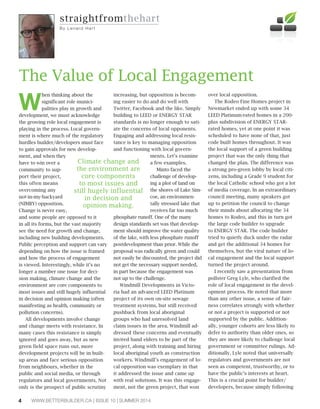 WWW.BETTERBUILDER.CA | ISSUE 10 | SUMMER 20144
W
hen thinking about the
significant role munici-
palities play in growth and
development, we must acknowledge
the growing role local engagement is
playing in the process. Local govern-
ment is where much of the regulatory
hurdles builder/developers must face
to gain approvals for new develop-
ment, and when they
have to win over a
community to sup-
port their project,
this often means
overcoming any
not-in-my-backyard
(NIMBY) opposition.
Change is never easy,
and some people are opposed to it
in all its forms, but the vast majority
see the need for growth and change,
including new building developments.
Public perception and support can vary
depending on how the issue is framed
and how the process of engagement
is viewed. Interestingly, while it’s no
longer a number one issue for deci-
sion making, climate change and the
environment are core components to
most issues and still hugely influential
in decision and opinion making (often
manifesting as health, community or
pollution concerns).
All developments involve change
and change meets with resistance. In
many cases this resistance is simply
ignored and goes away, but as new
green field space runs out, more
development projects will be in built-
up areas and face serious opposition
from neighbours, whether in the
public and social media, or through
regulators and local governments. Not
only is the prospect of public scrutiny
increasing, but opposition is becom-
ing easier to do and do well with
Twitter, Facebook and the like. Simply
building to LEED or ENERGY STAR
standards is no longer enough to sati-
ate the concerns of local opponents.
Engaging and addressing local resis-
tance is key to managing opposition
and functioning with local govern-
ments. Let’s examine
a few examples.
Minto faced the
challenge of develop-
ing a plot of land on
the shores of Lake Sim-
coe, an environmen-
tally stressed lake that
receives far too much
phosphate runoff. One of the many
design standards set was that develop-
ment should improve the water quality
of the lake, with less phosphate runoff
postdevelopment than prior. While the
proposal was radically green and could
not easily be discounted, the project did
not get the necessary support needed,
in part because the engagement was
not up to the challenge.
Windmill Developments in Victo-
ria had an advanced LEED Platinum
project of its own on-site sewage
treatment systems, but still received
pushback from local aboriginal
groups who had unresolved land
claim issues in the area. Windmill ad-
dressed these concerns and eventually
invited band elders to be part of the
project, along with training and hiring
local aboriginal youth as construction
workers. Windmill’s engagement of lo-
cal opposition was exemplary in that
it addressed the issue and came up
with real solutions. It was this engage-
ment, not the green project, that won
over local opposition.
The Rodeo Fine Homes project in
Newmarket ended up with some 34
LEED Platinum-rated homes in a 200-
plus subdivision of ENERGY STAR-
rated homes, yet at one point it was
scheduled to have none of that, just
code built homes throughout. It was
the local support of a green building
project that was the only thing that
changed the plan. The difference was
a strong pro-green lobby by local citi-
zens, including a Grade 9 student for
the local Catholic school who got a lot
of media coverage. In an extraordinary
council meeting, many speakers got
up to petition the council to change
their minds about allocating the 34
homes to Rodeo, and this in turn got
the large code builder to upgrade
to ENERGY STAR. The code builder
tried to quietly duck under the radar
and get the additional 34 homes for
themselves, but the viral nature of lo-
cal engagement and the local support
turned the project around.
I recently saw a presentation from
pollster Greg Lyle, who clarified the
role of local engagement in the devel-
opment process. He noted that more
than any other issue, a sense of fair-
ness correlates strongly with whether
or not a project is supported or not
supported by the public. Addition-
ally, younger cohorts are less likely to
defer to authority than older ones, so
they are more likely to challenge local
government or committee rulings. Ad-
ditionally, Lyle noted that universally
regulators and governments are not
seen as competent, trustworthy, or to
have the public’s interests at heart.
This is a crucial point for builder/
developers, because simply following
The Value of Local Engagement
straightfromthehart
By L e n a rd Ha rt
Climate change and
the environment are
core components
to most issues and
still hugely influential
in decision and
opinion making.
 