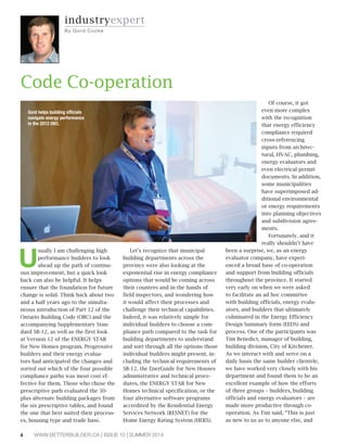 6 WWW.BETTERBUILDER.CA | ISSUE 10 | SUMMER 2014
U
sually I am challenging high
performance builders to look
ahead up the path of continu-
ous improvement, but a quick look
back can also be helpful. It helps
ensure that the foundation for future
change is solid. Think back about two
and a half years ago to the simulta-
neous introduction of Part 12 of the
Ontario Building Code (OBC) and the
accompanying Supplementary Stan-
dard SB-12, as well as the first look
at Version 12 of the ENERGY STAR
for New Homes program. Progressive
builders and their energy evalua-
tors had anticipated the changes and
sorted out which of the four possible
compliance paths was most cost ef-
fective for them. Those who chose the
prescriptive path evaluated the 30-
plus alternate building packages from
the six prescriptive tables, and found
the one that best suited their process-
es, housing type and trade base.
Let’s recognize that municipal
building departments across the
province were also looking at the
exponential rise in energy compliance
options that would be coming across
their counters and in the hands of
field inspectors, and wondering how
it would affect their processes and
challenge their technical capabilities.
Indeed, it was relatively simple for
individual builders to choose a com-
pliance path compared to the task for
building departments to understand
and sort through all the options those
individual builders might present, in-
cluding the technical requirements of
SB-12, the EnerGuide for New Houses
administrative and technical proce-
dures, the ENERGY STAR for New
Homes technical specification, or the
four alternative software programs
accredited by the Residential Energy
Services Network (RESNET) for the
Home Energy Rating System (HERS).
Of course, it got
even more complex
with the recognition
that energy efficiency
compliance required
cross-referencing
inputs from architec-
tural, HVAC, plumbing,
energy evaluators and
even electrical permit
documents. In addition,
some municipalities
have superimposed ad-
ditional environmental
or energy requirements
into planning objectives
and subdivision agree-
ments.
Fortunately, and it
really shouldn’t have
been a surprise, we, as an energy
evaluator company, have experi-
enced a broad base of co-operation
and support from building officials
throughout the province. It started
very early on when we were asked
to facilitate an ad hoc committee
with building officials, energy evalu-
ators, and builders that ultimately
culminated in the Energy Efficiency
Design Summary form (EEDS) and
process. One of the participants was
Tim Benedict, manager of building,
building division, City of Kitchener.
As we interact with and serve on a
daily basis the same builder clientele,
we have worked very closely with his
department and found them to be an
excellent example of how the efforts
of three groups – builders, building
officials and energy evaluators – are
made more productive through co-
operation. As Tim said, “This is just
as new to us as to anyone else, and
Code Co-operation
navigate energy performance
in the 2012 OBC.
industryexpert
By G ord Cooke
 