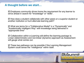 A thought before we start… Employers community drives home the requirement for any learner to strive ahead in search for "knowledge" or "skills". How does a student collaborate with other peers or a superior student or another institution or hunt alternate learning path? What are terms for a "Collaborative Model" in a "Dynamically" and "Academically Intelligent Way“ with knowledge being delivered in "appropriate time" Collaboration within e-Learning will define the learning package ie. Linear (deterministic) and non-linear (dynamic) approach as Assessment will gauge what comes out. These two pathways can be possible if the Learning Management System could sense the “intelligence” within itself. 