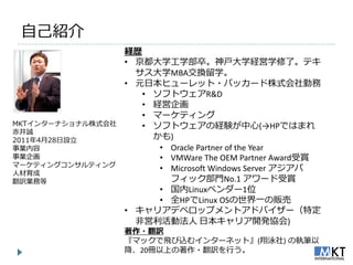 自己紹介
                   経歴
                   • 京都大学工学部卒。神戸大学経営学修了。テキ
                     サス大学MBA交換留学。
                   • 元日本ヒューレット・パッカード株式会社勤務
                      • ソフトウェゕR&D
                      • 経営企画
                      • マーケテゖング
MKT゗ンターナショナル株式会社      • ソフトウェゕの経験が中心(→HPではまれ
赤井誠
2011年4月28日設立            かも)
事業内容                     • Oracle Partner of the Year
事業企画                     • VMWare The OEM Partner Award受賞
マーケテゖングコンサルテゖング
                         • Microsoft Windows Server ゕジゕパ
人材育成
翻訳業務等                      フゖック部門No.1 ゕワード受賞
                         • 国内Linuxベンダー1位
                         • 全HPでLinux OSの世界一の販売
                   • キャリゕデベロップメントゕドバ゗ザー（特定
                     非営利活動法人 日本キャリゕ開発協会)
                   著作・翻訳
                   『マックで飛び込む゗ンターネット』(翔泳社) の執筆以
                   降、20冊以上の著作・翻訳を行う。
 