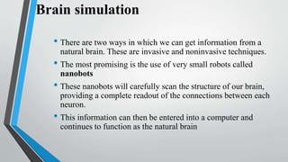 Brain simulation
• There are two ways in which we can get information from a
natural brain. These are invasive and noninvasive techniques.
• The most promising is the use of very small robots called
nanobots
• These nanobots will carefully scan the structure of our brain,
providing a complete readout of the connections between each
neuron.
• This information can then be entered into a computer and
continues to function as the natural brain
 