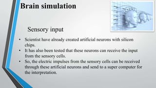 Brain simulation
• Scientist have already created artificial neurons with silicon
chips.
• It has also been tested that these neurons can receive the input
from the sensory cells.
• So, the electric impulses from the sensory cells can be received
through these artificial neurons and send to a super computer for
the interpretation.
Sensory input
 