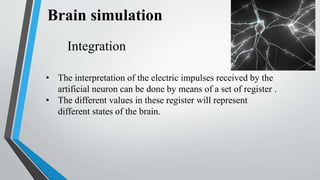 Integration
• The interpretation of the electric impulses received by the
artificial neuron can be done by means of a set of register .
• The different values in these register will represent
different states of the brain.
 