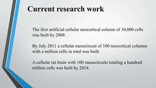 Current research work
The first artificial cellular neocortical column of 10,000 cells
was built by 2008.
By July 2011 a cellular mesocircuit of 100 neocortical columns
with a million cells in total was built.
A cellular rat brain with 100 mesocircuits totaling a hundred
million cells was built by 2014.
 